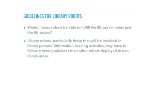 GUIDELINES FOR LIBRARY ROBOTS
▸ Would library robots be able to fulﬁll the library’s mission just
like librarians?
▸ Libra...