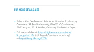 FOR MORE DETAILS, SEE
▸ Bohyun Kim, ”AI-Powered Robots for Libraries: Exploratory
Questions." IT Satellite Meeting, IFLA W...