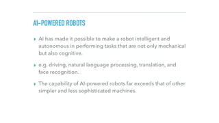 AI-POWERED ROBOTS
▸ AI has made it possible to make a robot intelligent and
autonomous in performing tasks that are not on...