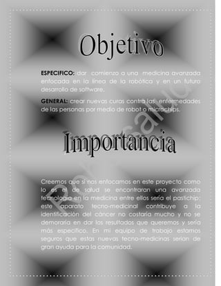 ESPECIFICO: dar comienzo a una medicina avanzada
enfocada en la línea de la robótica y en un futuro
desarrollo de software.

GENERAL: crear nuevas curas contra las enfermedades
de las personas por medio de robot o microchips.




Creemos que si nos enfocamos en este proyecto como
lo es el de salud se encontraran una avanzada
tecnología en la medicina entre ellos sería el pastichip;
este aparato tecno-medicinal contribuye a la
identificación del cáncer no costaría mucho y no se
demoraría en dar los resultados que queremos y sería
más especifico. En mi equipo de trabajo estamos
seguros que estas nuevas tecno-medicinas serian de
gran ayuda para la comunidad.
 