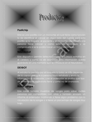 Pastichip
Este es una pastilla con un microchip el cual tiene como función
la de identificar el cáncer en algún lado del cuerpo pero esta
pastilla se la tragaría el paciente y el microchip identificaría si la
persona tiene cáncer y como esta de avanzado y se
comprobaría si se le podría hacer un tratamiento o no.

Neurolobot
Este dispositivo permite detectar tumores o cuerpos extraños en
el cerebro y como va de avanzado. Esta información queda
guardada en una memoria que se introduce en el Neurolobot.

DEXBOT
Al exhalar la persona por el boquete la bolsa se infla depende
de la capacidad que la persona haya exhalado y envía la
información al ordenador, y en el ordenador se analiza que tipo
de enfermedad respiratoria tiene y como va de avanzada.

Robot sangre
Este robot tomaría muestras de sangre para saber cuáles
personas son compatibles con otras y también enviaría un
informe al ordenador mostrando si tiene algún problema con la
circulación de la sangre o si tiene un porcentaje de sangre muy
bajo.
 