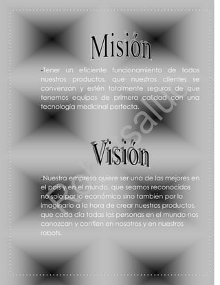 -Tener un eficiente funcionamiento de todos
nuestros productos, que nuestros clientes se
convenzan y estén totalmente seguros de que
tenemos equipos de primera calidad con una
tecnología medicinal perfecta.




-Nuestra empresa quiere ser una de las mejores en
el país y en el mundo, que seamos reconocidos
no solo por lo económico sino también por lo
imaginario a la hora de crear nuestros productos,
que cada día todas las personas en el mundo nos
conozcan y confíen en nosotros y en nuestros
robots.
 