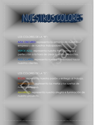 LOS COLORES DE LA “R”:

AZUL OSCURO: representa la armonía de nuestra
empresa y de nuestros trabajadores.

VERDE AZUL: representa nuestra transparencia y
perfección a la hora de crear nuestros productos.

AZUL CLARO: representa nuestra honestidad hacia
nuestros clientes.



LOS COLORES DE LA “S”:

ROJO: representa nuestra pasión y entrega al trabajo.

NARANJADO: representa las metas y los sueños de
nuestra empresa.

AMARILLO: representa nuestra alegría e iluminación de
nuestro proyecto.
 