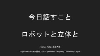 今日話すこと
ロボットと立体と
Hironao Kato / 加藤大直
MagnaRecta / 東京藝術大学 / OpenMeals / RepRap Community Japan
 