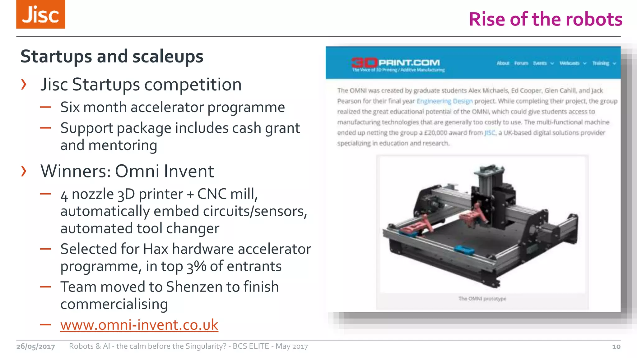 Rise of the robots
10Robots & AI - the calm before the Singularity? - BCS ELITE - May 201726/05/2017
Startups and scaleups
› Jisc Startups competition
– Six month accelerator programme
– Support package includes cash grant
and mentoring
› Winners: Omni Invent
– 4 nozzle 3D printer + CNC mill,
automatically embed circuits/sensors,
automated tool changer
– Selected for Hax hardware accelerator
programme, in top 3% of entrants
– Team moved to Shenzen to finish
commercialising
– www.omni-invent.co.uk
 