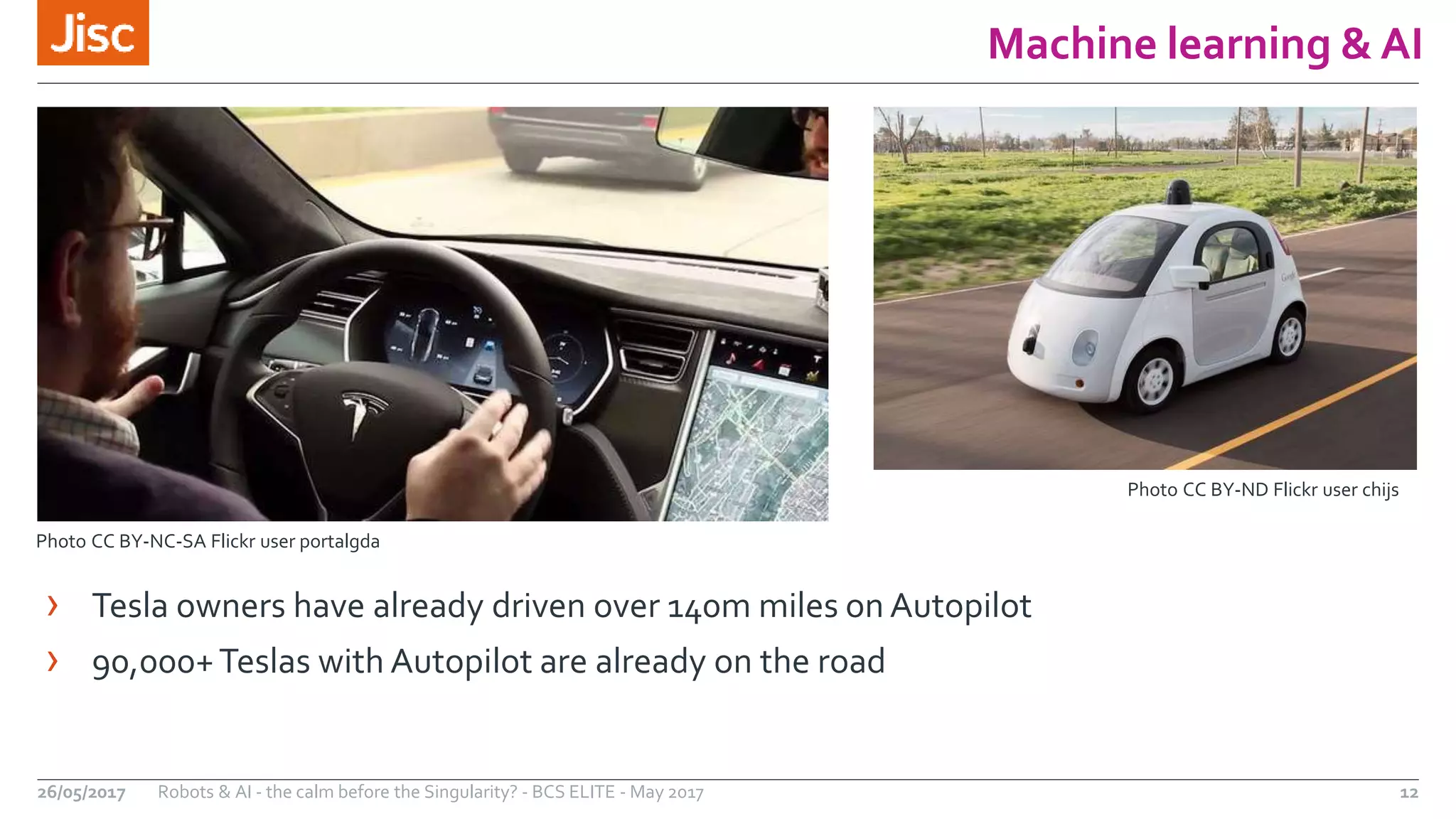 Machine learning & AI
12Robots & AI - the calm before the Singularity? - BCS ELITE - May 201726/05/2017
Photo CC BY-ND Flickr user chijs
Photo CC BY-NC-SA Flickr user portalgda
› Tesla owners have already driven over 140m miles on Autopilot
› 90,000+Teslas with Autopilot are already on the road
 