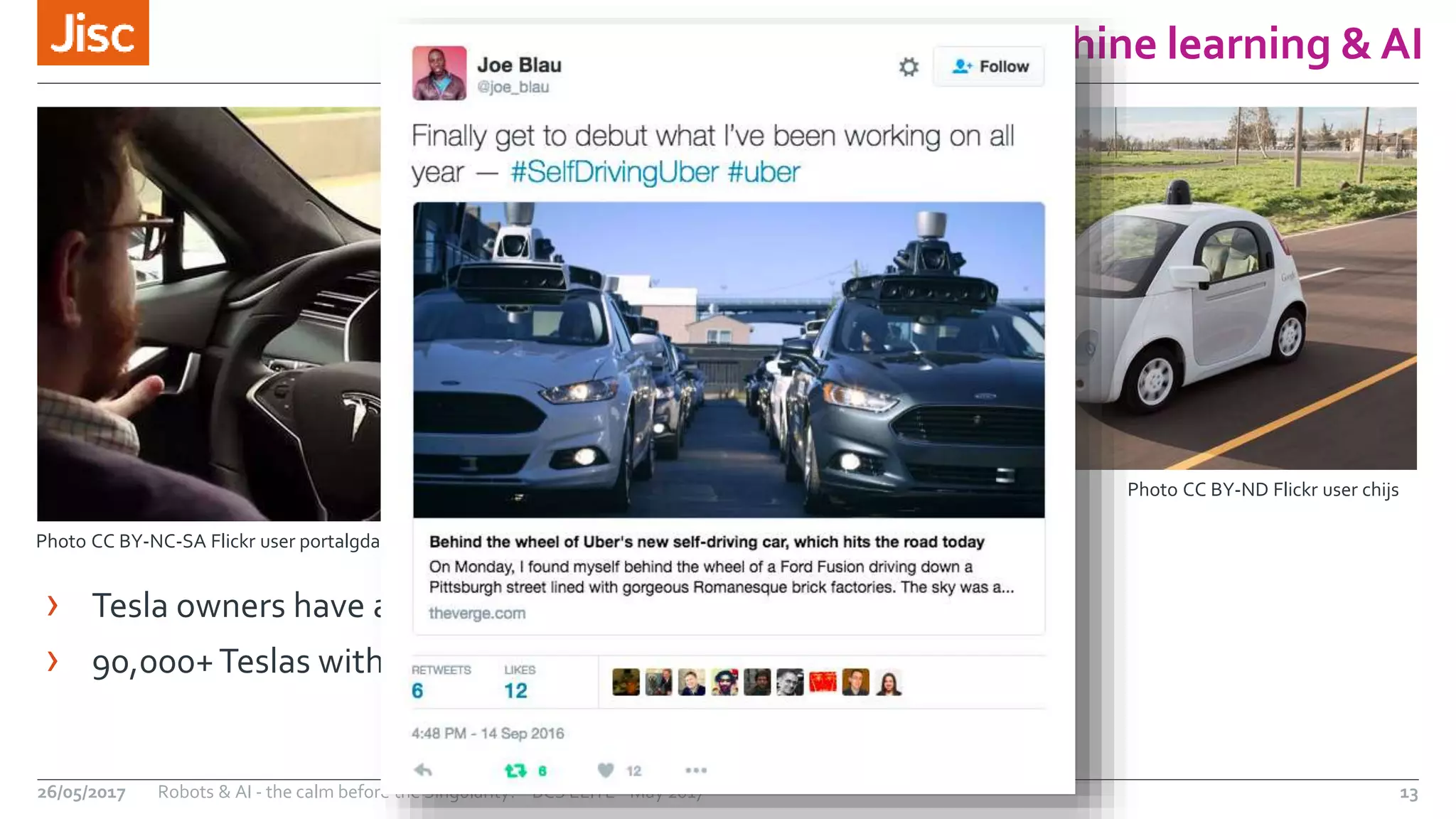 Machine learning & AI
13Robots & AI - the calm before the Singularity? - BCS ELITE - May 201726/05/2017
Photo CC BY-ND Flickr user chijs
Photo CC BY-NC-SA Flickr user portalgda
› Tesla owners have already driven over 140m miles on Autopilot
› 90,000+Teslas with Autopilot are already on the road
 