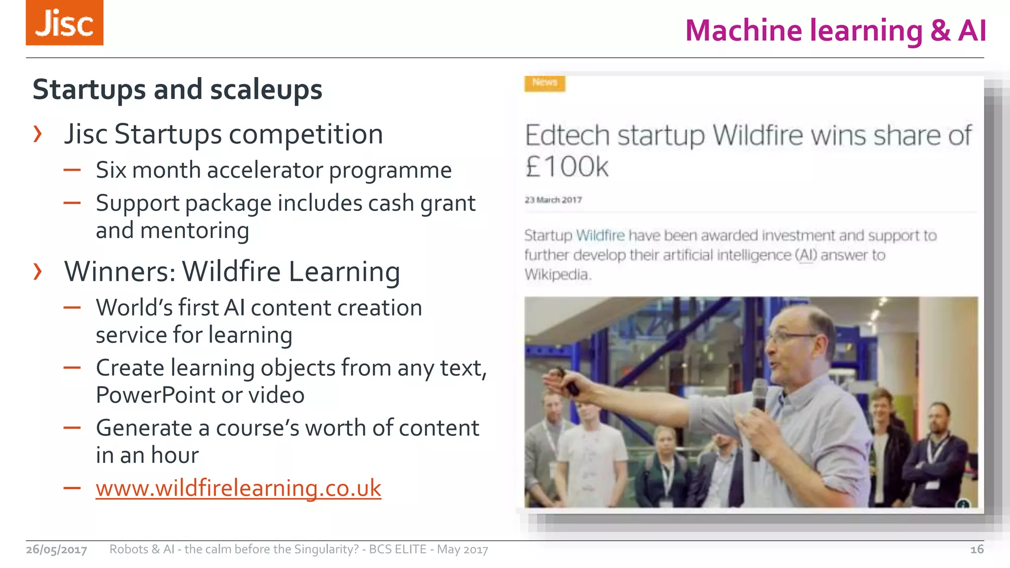 Machine learning & AI
16Robots & AI - the calm before the Singularity? - BCS ELITE - May 201726/05/2017
Startups and scaleups
› Jisc Startups competition
– Six month accelerator programme
– Support package includes cash grant
and mentoring
› Winners: Wildfire Learning
– World’s first AI content creation
service for learning
– Create learning objects from any text,
PowerPoint or video
– Generate a course’s worth of content
in an hour
– www.wildfirelearning.co.uk
 