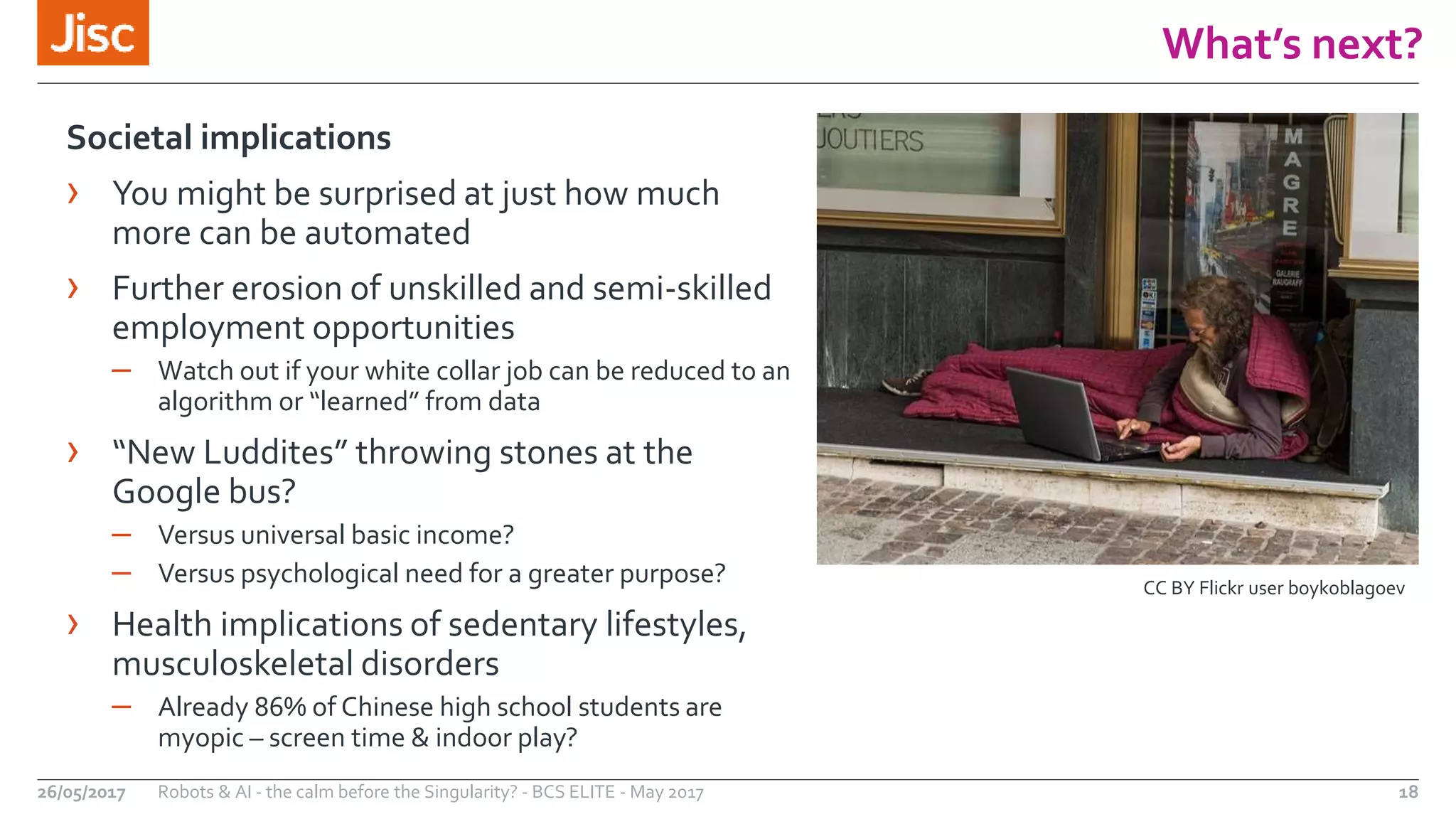 What’s next?
18
Societal implications
› You might be surprised at just how much
more can be automated
› Further erosion of unskilled and semi-skilled
employment opportunities
– Watch out if your white collar job can be reduced to an
algorithm or “learned” from data
› “New Luddites” throwing stones at the
Google bus?
– Versus universal basic income?
– Versus psychological need for a greater purpose?
› Health implications of sedentary lifestyles,
musculoskeletal disorders
– Already 86% of Chinese high school students are
myopic – screen time & indoor play?
Robots & AI - the calm before the Singularity? - BCS ELITE - May 201726/05/2017
CC BY Flickr user boykoblagoev
 