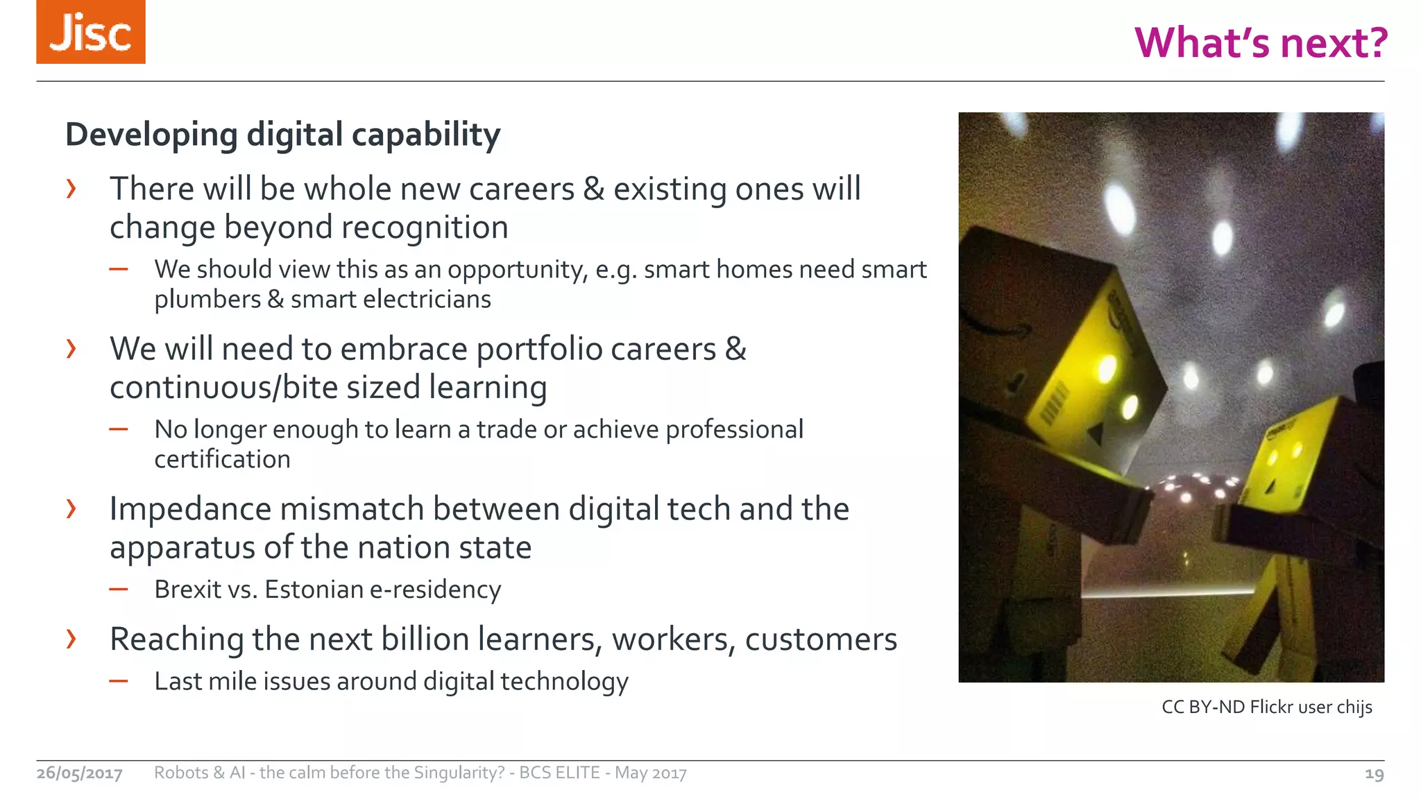 What’s next?
19
Developing digital capability
› There will be whole new careers & existing ones will
change beyond recognition
– We should view this as an opportunity, e.g. smart homes need smart
plumbers & smart electricians
› We will need to embrace portfolio careers &
continuous/bite sized learning
– No longer enough to learn a trade or achieve professional
certification
› Impedance mismatch between digital tech and the
apparatus of the nation state
– Brexit vs. Estonian e-residency
› Reaching the next billion learners, workers, customers
– Last mile issues around digital technology
Robots & AI - the calm before the Singularity? - BCS ELITE - May 201726/05/2017
CC BY-ND Flickr user chijs
 