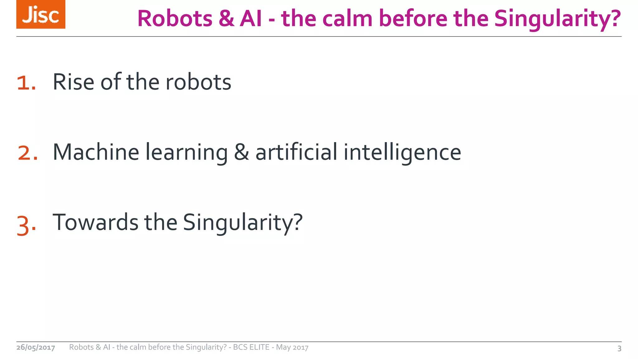 Robots & AI - the calm before the Singularity?
1. Rise of the robots
2. Machine learning & artificial intelligence
3. Towards the Singularity?
26/05/2017 Robots & AI - the calm before the Singularity? - BCS ELITE - May 2017 3
 