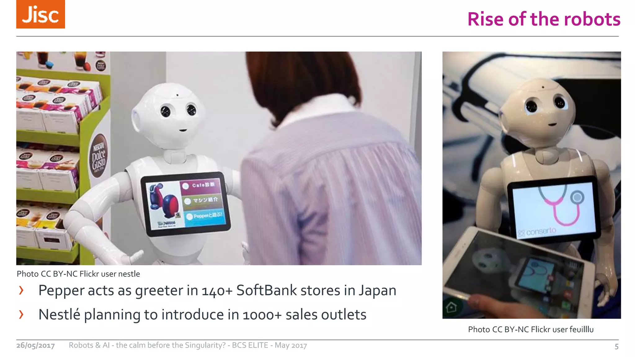 Rise of the robots
5Robots & AI - the calm before the Singularity? - BCS ELITE - May 201726/05/2017
Photo CC BY-NC Flickr user feuilllu
Photo CC BY-NC Flickr user nestle
› Pepper acts as greeter in 140+ SoftBank stores in Japan
› Nestlé planning to introduce in 1000+ sales outlets
 
