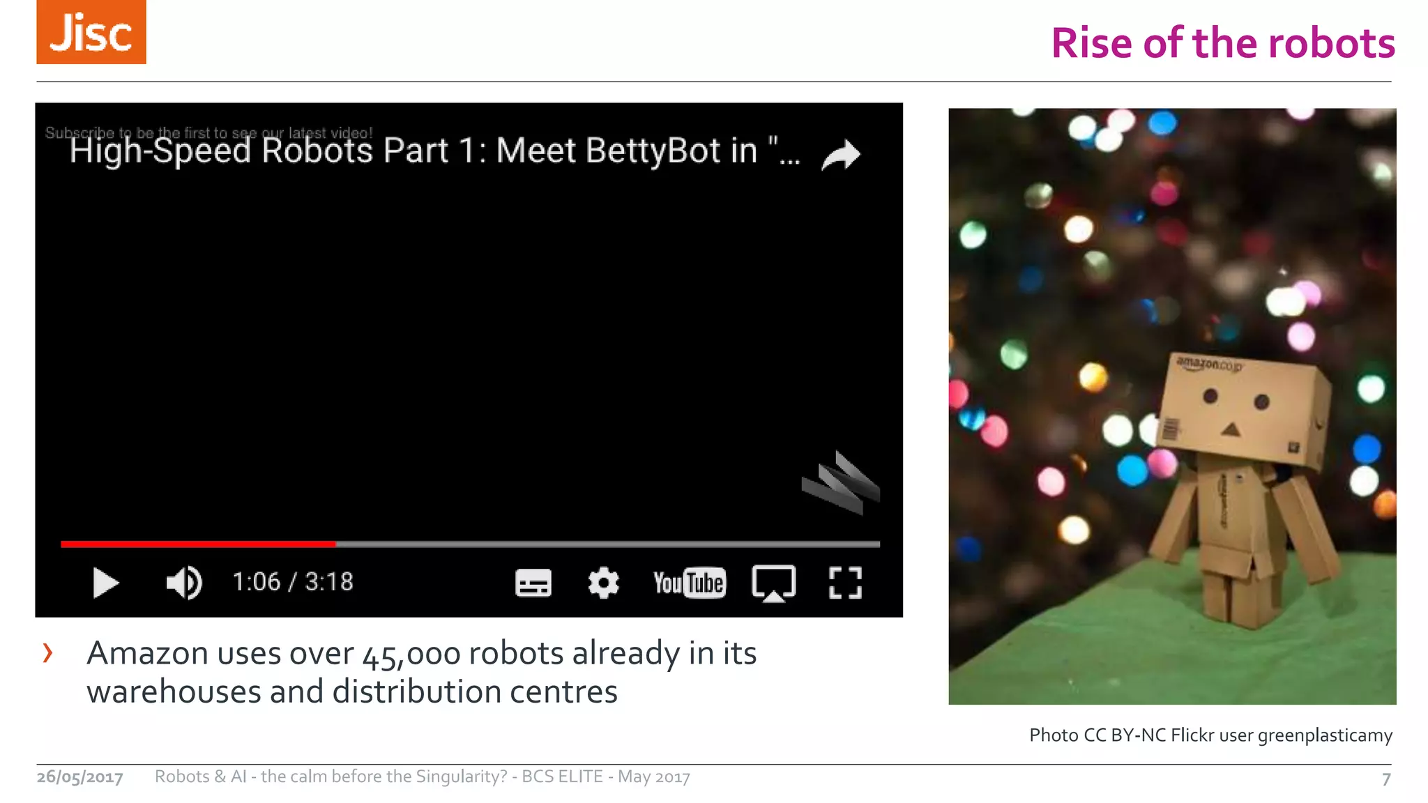 Rise of the robots
7Robots & AI - the calm before the Singularity? - BCS ELITE - May 201726/05/2017
Photo CC BY-NC Flickr user greenplasticamy
› Amazon uses over 45,000 robots already in its
warehouses and distribution centres
 