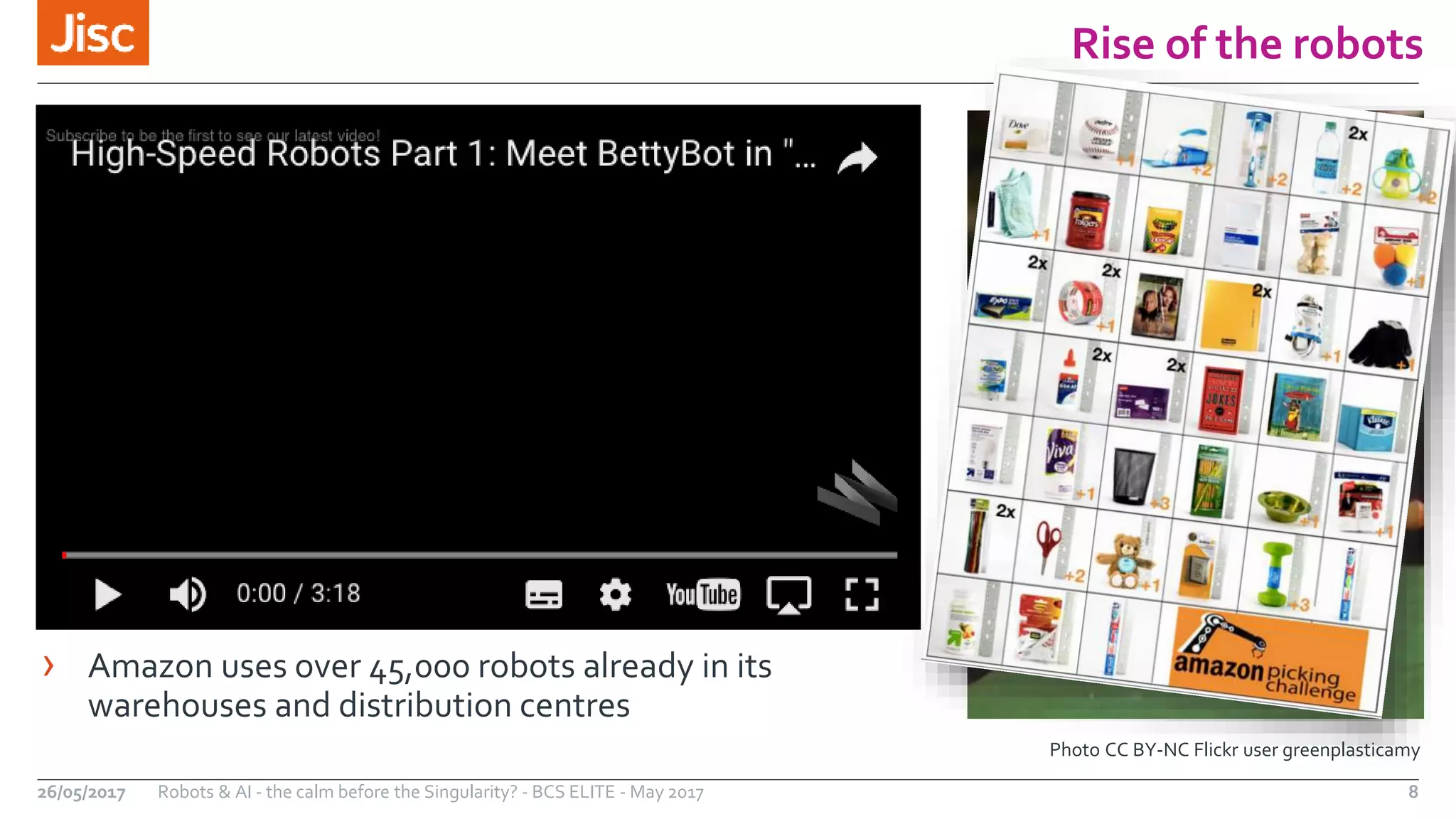 Rise of the robots
8Robots & AI - the calm before the Singularity? - BCS ELITE - May 201726/05/2017
Photo CC BY-NC Flickr user greenplasticamy
› Amazon uses over 45,000 robots already in its
warehouses and distribution centres
 