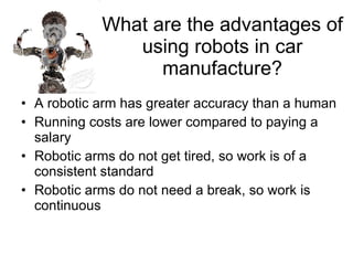 What are the advantages of using robots in car manufacture? A robotic arm has greater accuracy than a human Running costs are lower compared to paying a salary Robotic arms do not get tired, so work is of a consistent standard Robotic arms do not need a break, so work is continuous 