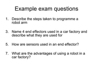 Example exam questions Describe the steps taken to programme a robot arm Name 4 end effectors used in a car factory and describe what they are used for How are sensors used in an end effector? What are the advantages of using a robot in a car factory? 