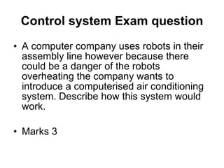 Control system Exam question A computer company uses robots in their assembly line however because there could be a danger of the robots overheating the company wants to introduce a computerised air conditioning system. Describe how this system would work. Marks 3 