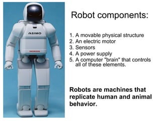 Robot components: A movable physical structure An electric motor  Sensors A power supply  A computer "brain" that controls all of these elements.  Robots are machines that replicate human and animal behavior.  