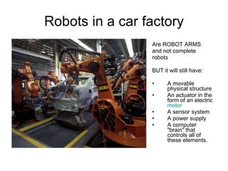 Robots in a car factory Are ROBOT ARMS and not complete robots BUT it will still have: A movable physical structure An actuator in the form of an electric  motor   A sensor system A power supply  A computer "brain" that controls all of these elements. 
