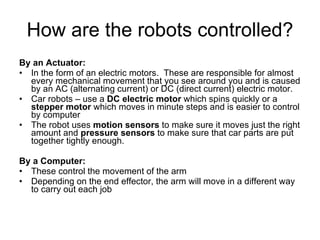 How are the robots controlled? By an Actuator: In the form of an electric motors.  These are responsible for almost every mechanical movement that you see around you and is caused by an AC (alternating current) or DC (direct current) electric motor.  Car robots – use a  DC electric motor  which spins quickly or a  stepper motor  which moves in minute steps and is easier to control by computer The robot uses  motion sensors  to make sure it moves just the right amount and  pressure sensors  to make sure that car parts are put together tightly enough. By a Computer: These control the movement of the arm Depending on the end effector, the arm will move in a different way to carry out each job 