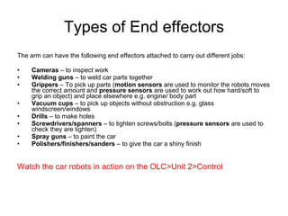 Types of End effectors The arm can have the following end effectors attached to carry out different jobs: Cameras  – to inspect work Welding guns  – to weld car parts together Grippers  – To pick up parts ( motion sensors  are used to monitor the robots moves the correct amount and  pressure sensors  are used to work out how hard/soft to grip an object) and place elsewhere e.g. engine/ body part Vacuum cups  – to pick up objects without obstruction e.g. glass windscreen/windows Drills  – to make holes Screwdrivers/spanners  – to tighten screws/bolts ( pressure sensors  are used to check they are tighten) Spray guns  – to paint the car Polishers/finishers/sanders  – to give the car a shiny finish Watch the car robots in action on the OLC>Unit 2>Control 
