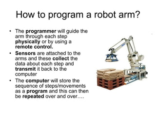 How to program a robot arm? The  programmer  will guide the arm through each step  physically  or by using a  remote control. Sensors  are attached to the arms and these  collect  the data about each step and  transmit  it back to the computer The  computer  will store the sequence of steps/movements as a  program  and this can then be  repeated  over and over…. 