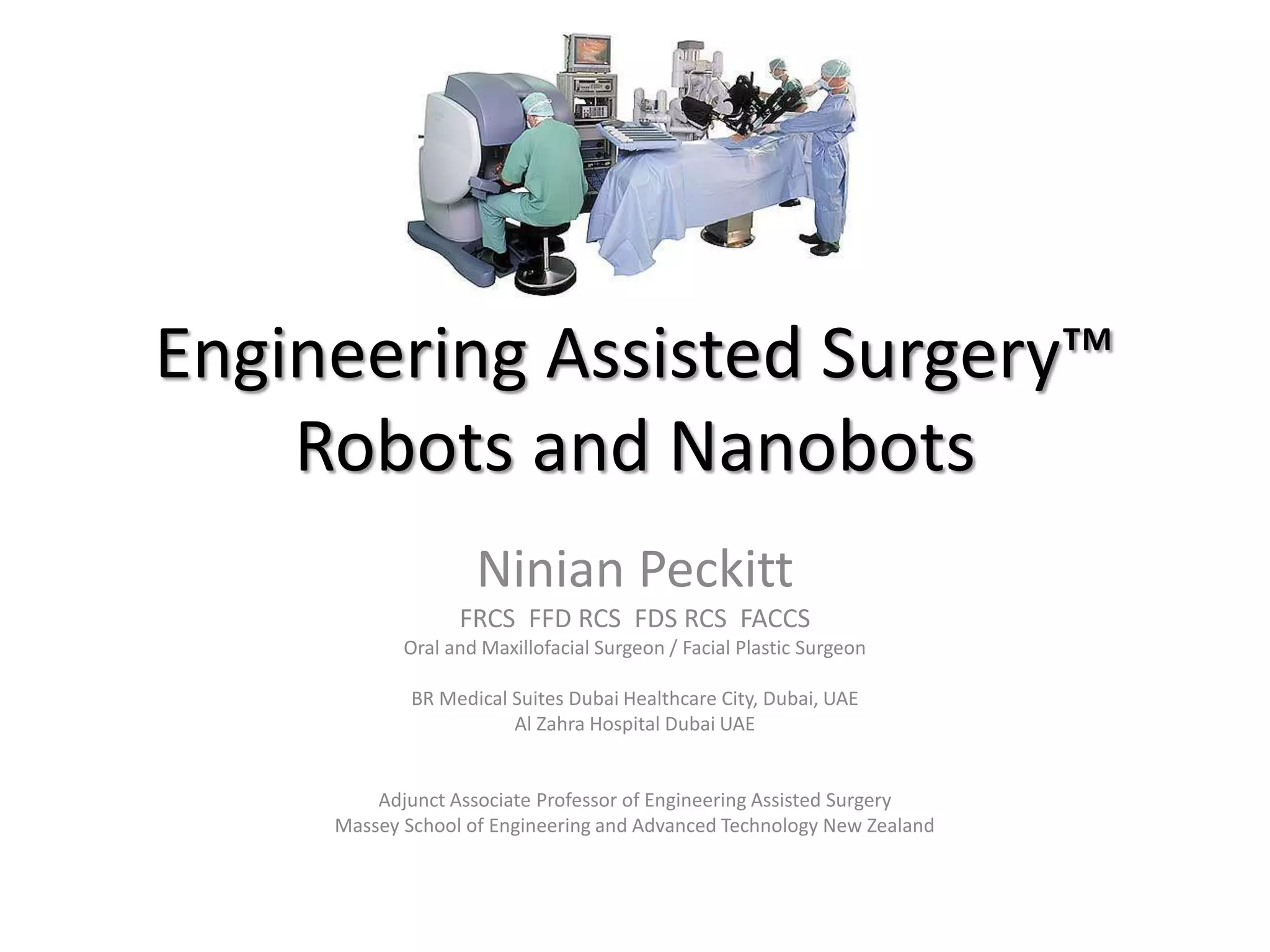 Engineering Assisted Surgery™
Robots and Nanobots
Ninian Peckitt
FRCS FFD RCS FDS RCS FACCS
Oral and Maxillofacial Surgeon / Facial Plastic Surgeon
BR Medical Suites Dubai Healthcare City, Dubai, UAE
Al Zahra Hospital Dubai UAE
Adjunct Associate Professor of Engineering Assisted Surgery
Massey School of Engineering and Advanced Technology New Zealand
 