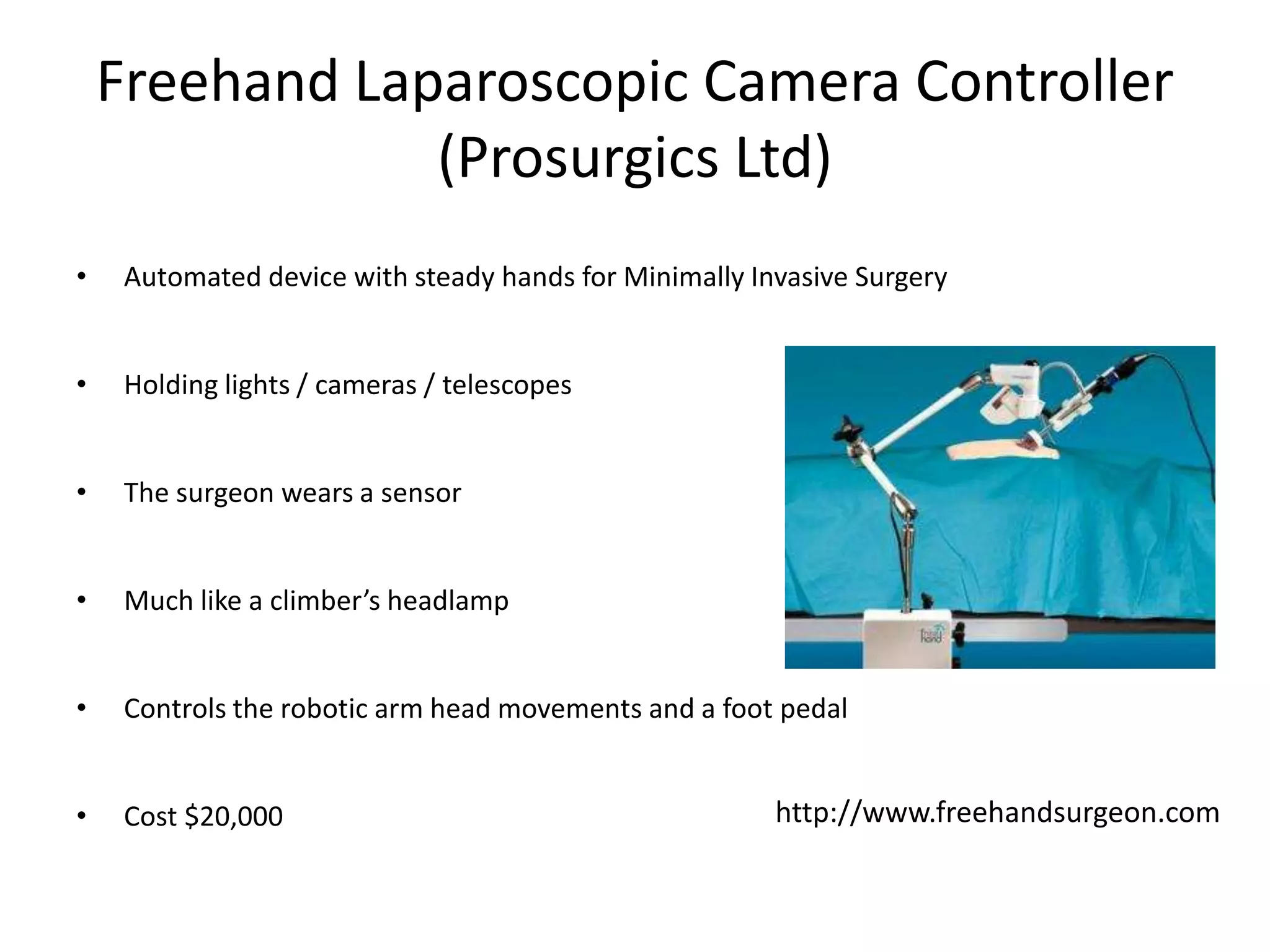 Freehand Laparoscopic Camera Controller
(Prosurgics Ltd)
• Automated device with steady hands for Minimally Invasive Surgery
• Holding lights / cameras / telescopes
• The surgeon wears a sensor
• Much like a climber’s headlamp
• Controls the robotic arm head movements and a foot pedal
• Cost $20,000 http://www.freehandsurgeon.com
 