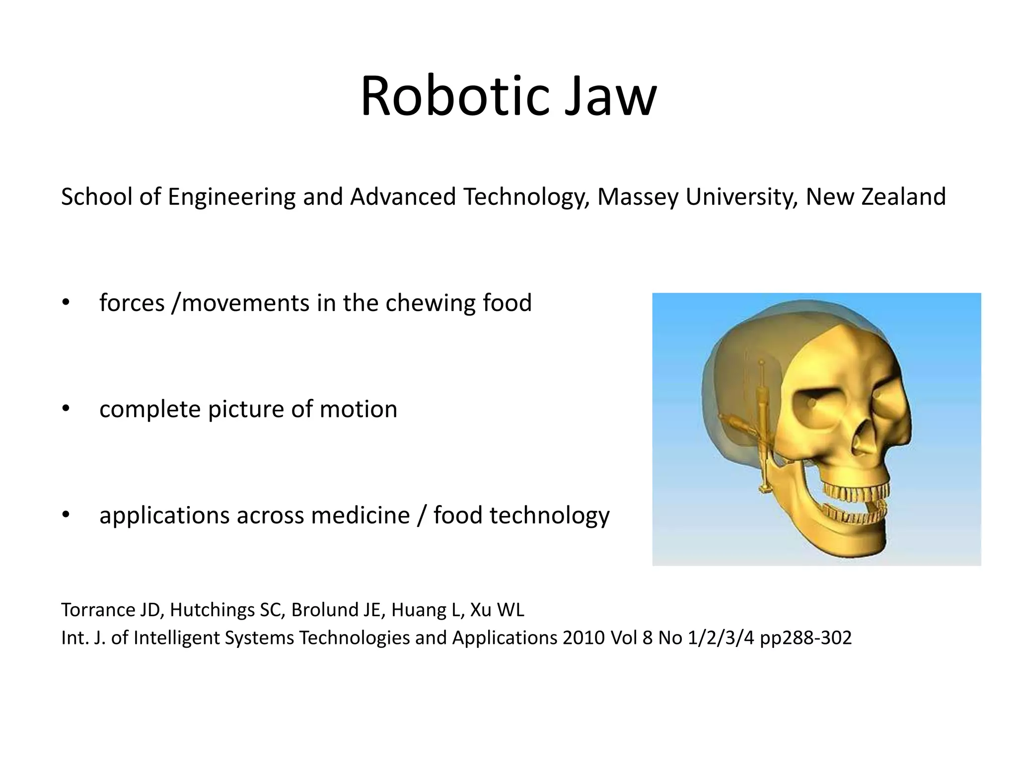 Robotic Jaw
School of Engineering and Advanced Technology, Massey University, New Zealand
• forces /movements in the chewing food
• complete picture of motion
• applications across medicine / food technology
Torrance JD, Hutchings SC, Brolund JE, Huang L, Xu WL
Int. J. of Intelligent Systems Technologies and Applications 2010 Vol 8 No 1/2/3/4 pp288-302
 