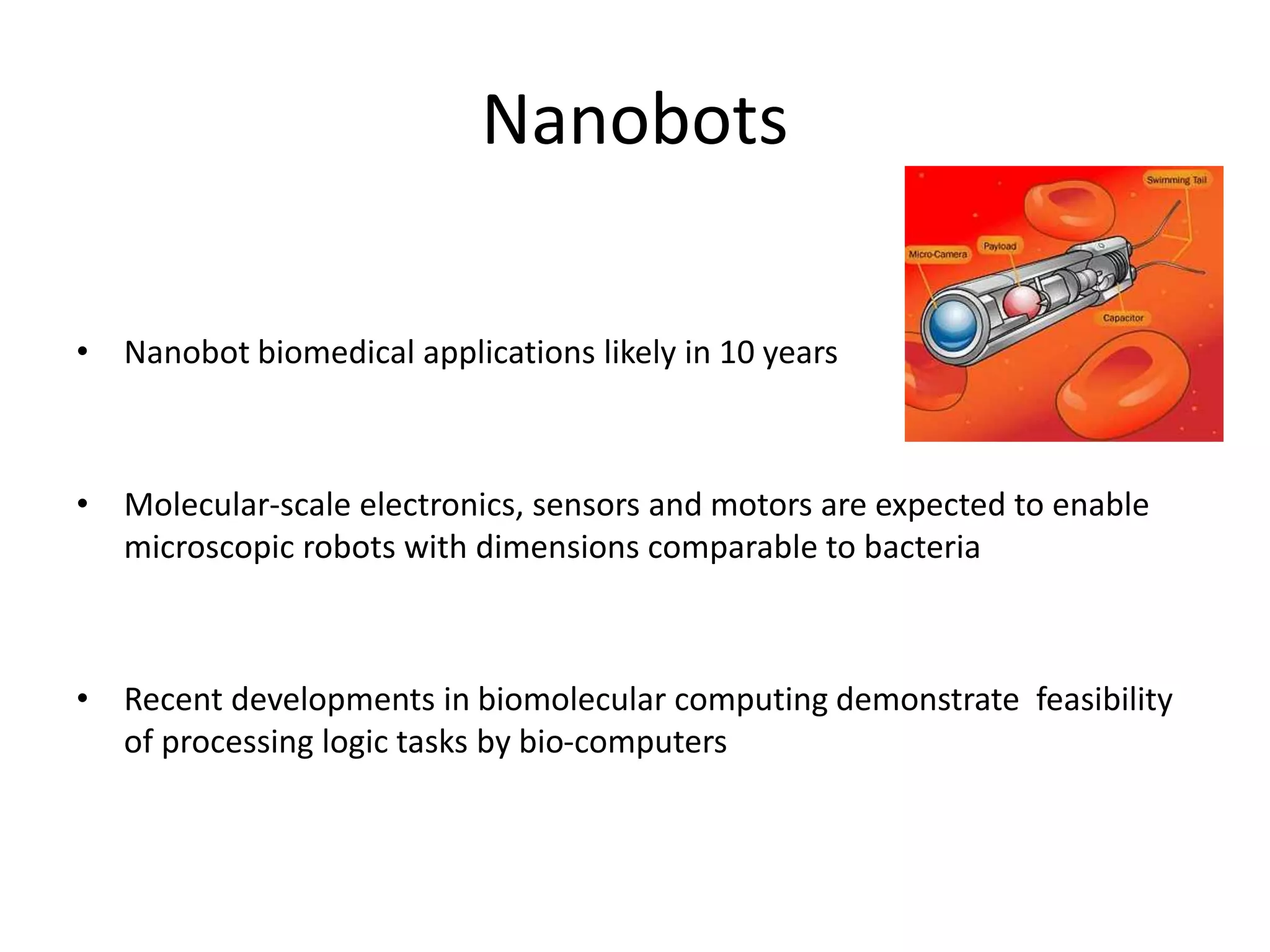 Nanobots
• Nanobot biomedical applications likely in 10 years
• Molecular-scale electronics, sensors and motors are expected to enable
microscopic robots with dimensions comparable to bacteria
• Recent developments in biomolecular computing demonstrate feasibility
of processing logic tasks by bio-computers
 