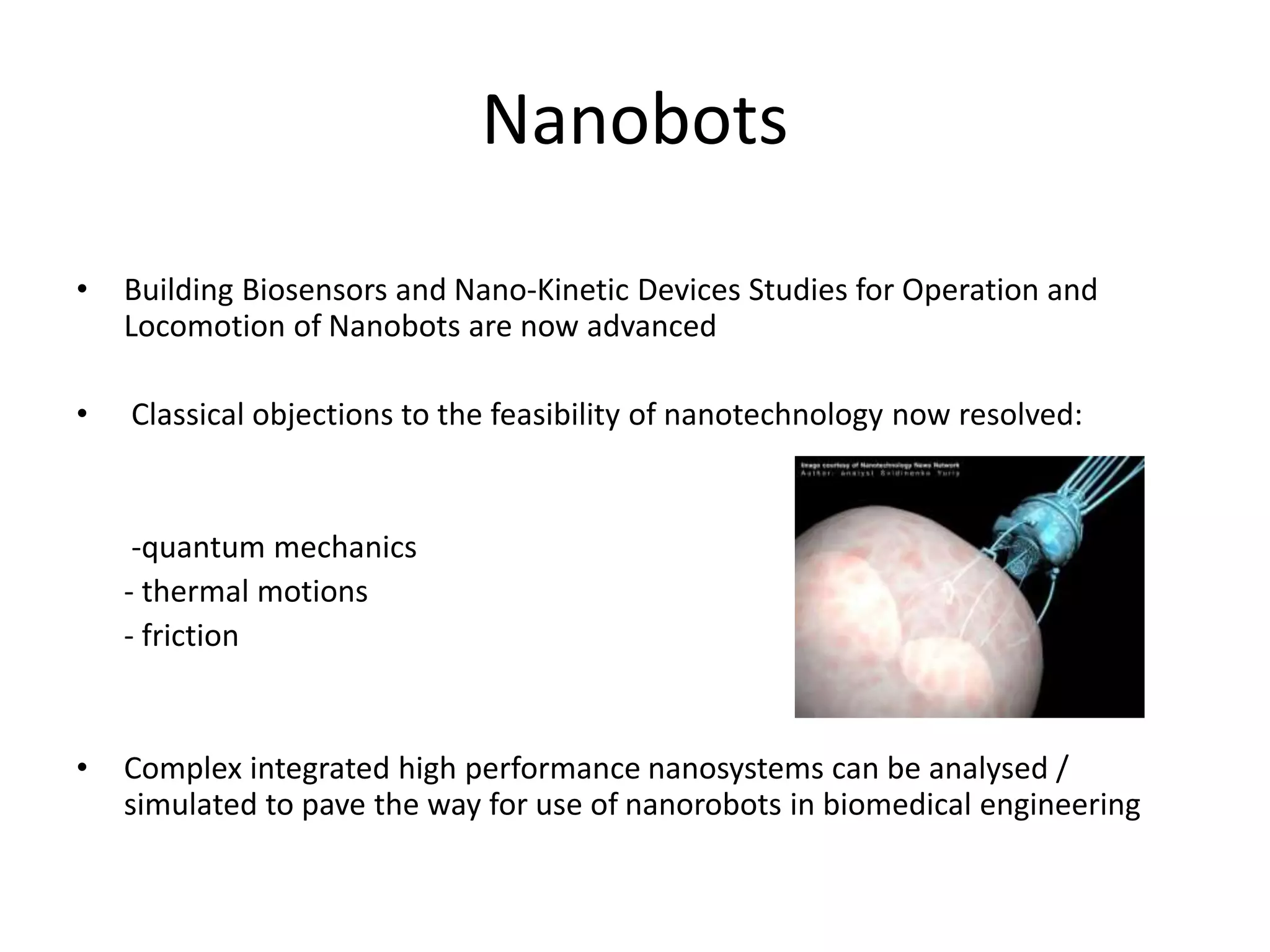 Nanobots
• Building Biosensors and Nano-Kinetic Devices Studies for Operation and
Locomotion of Nanobots are now advanced
• Classical objections to the feasibility of nanotechnology now resolved:
-quantum mechanics
- thermal motions
- friction
• Complex integrated high performance nanosystems can be analysed /
simulated to pave the way for use of nanorobots in biomedical engineering
 