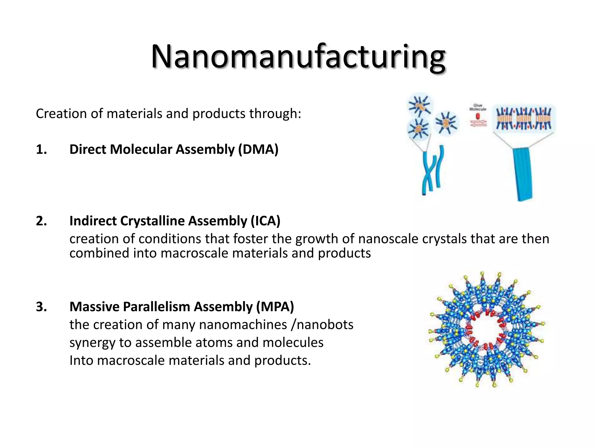 Nanomanufacturing
Creation of materials and products through:
1. Direct Molecular Assembly (DMA)
2. Indirect Crystalline Assembly (ICA)
creation of conditions that foster the growth of nanoscale crystals that are then
combined into macroscale materials and products
3. Massive Parallelism Assembly (MPA)
the creation of many nanomachines /nanobots
synergy to assemble atoms and molecules
Into macroscale materials and products.
 
