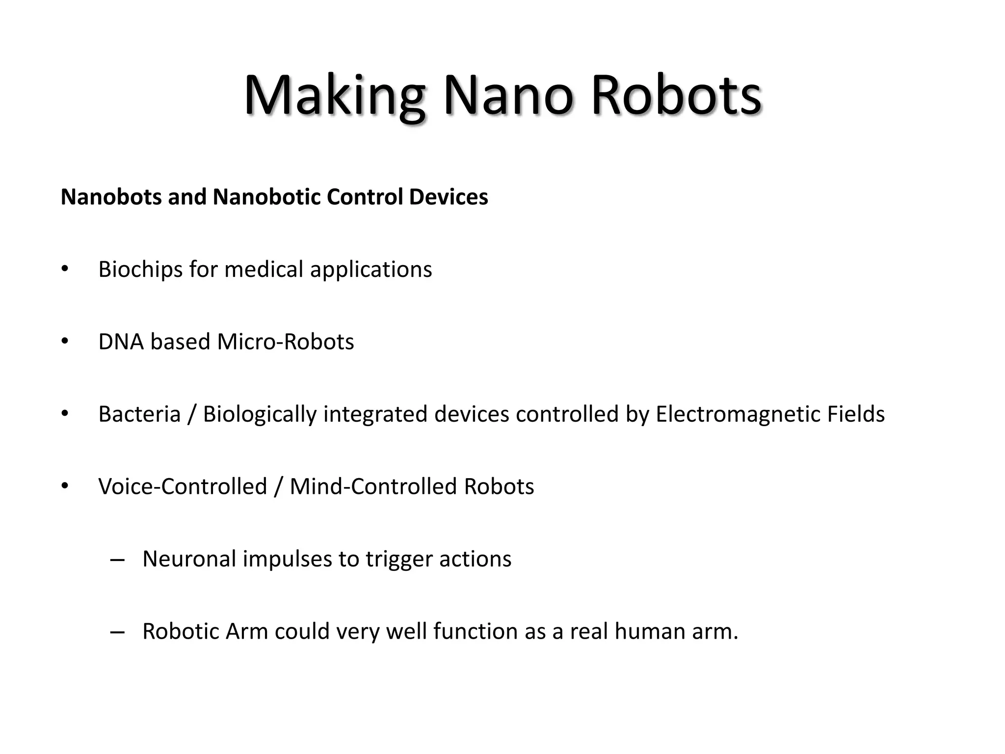 Making Nano Robots
Nanobots and Nanobotic Control Devices
• Biochips for medical applications
• DNA based Micro-Robots
• Bacteria / Biologically integrated devices controlled by Electromagnetic Fields
• Voice-Controlled / Mind-Controlled Robots
– Neuronal impulses to trigger actions
– Robotic Arm could very well function as a real human arm.
 