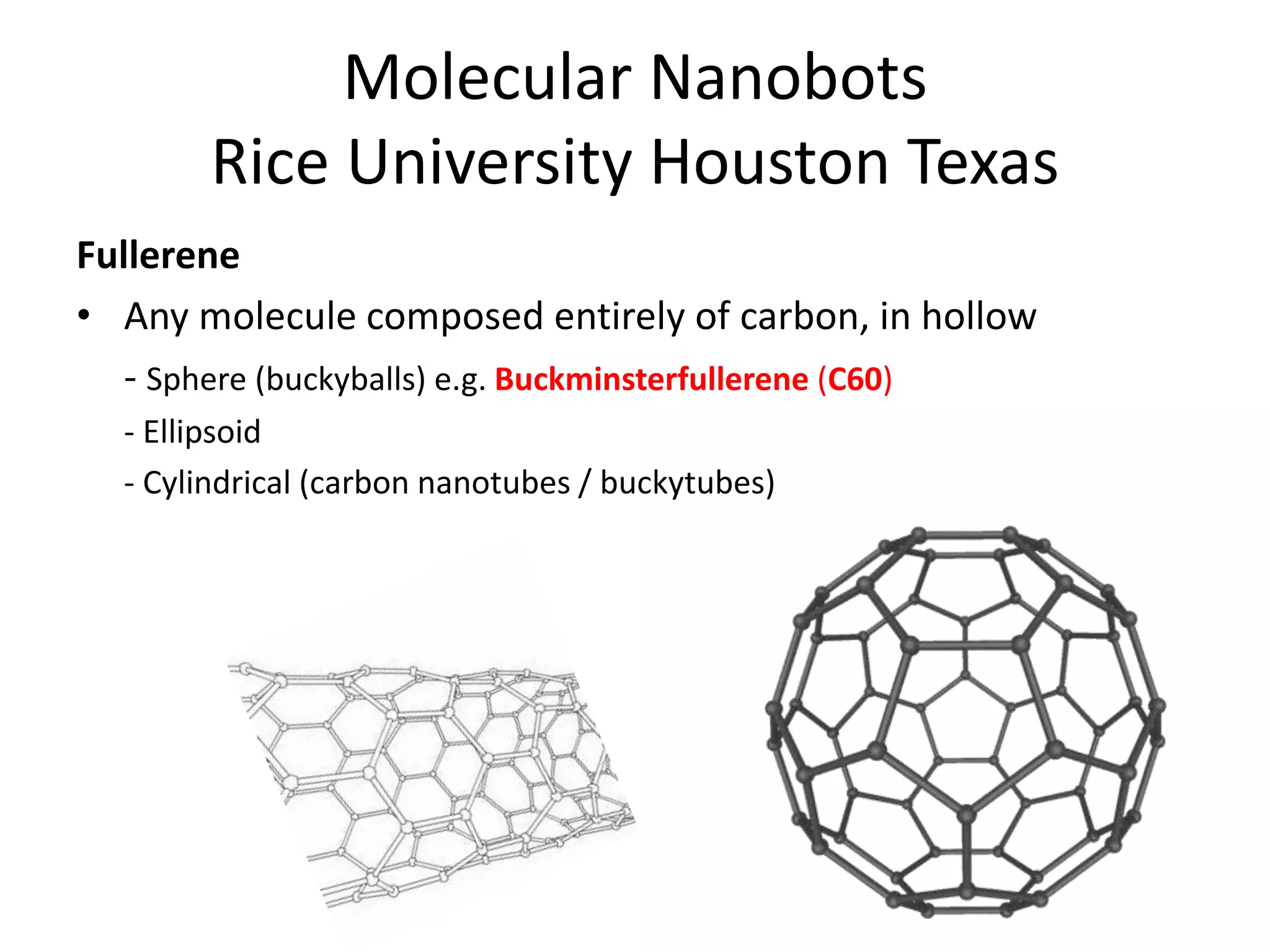 Molecular Nanobots
Rice University Houston Texas
Fullerene
• Any molecule composed entirely of carbon, in hollow
- Sphere (buckyballs) e.g. Buckminsterfullerene (C60)
- Ellipsoid
- Cylindrical (carbon nanotubes / buckytubes)
 