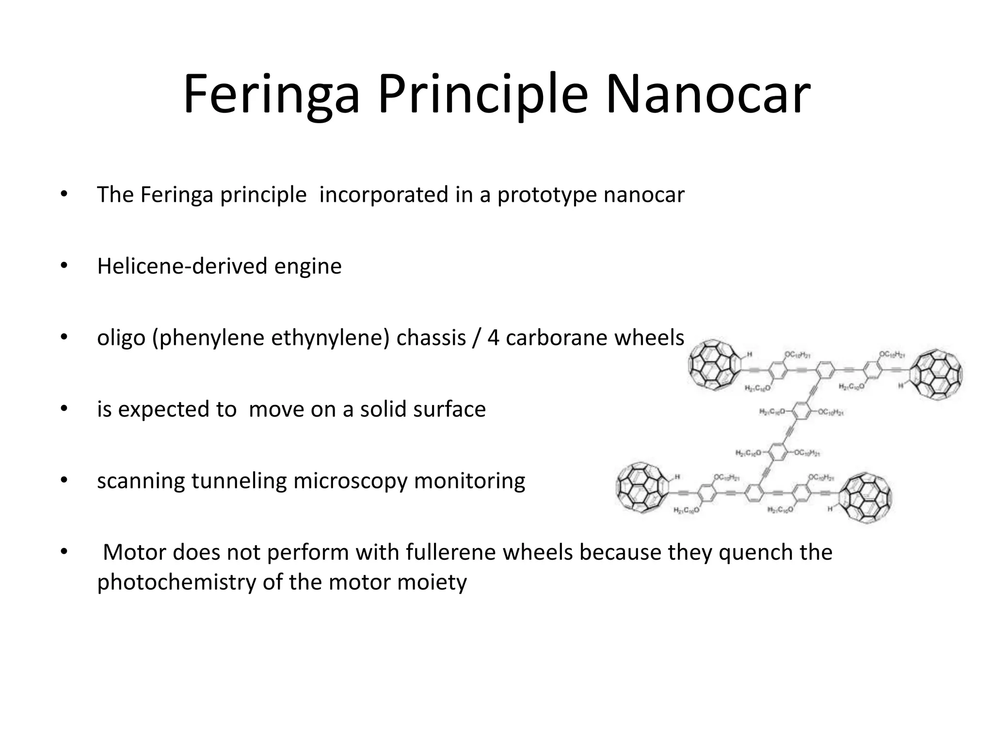 Feringa Principle Nanocar
• The Feringa principle incorporated in a prototype nanocar
• Helicene-derived engine
• oligo (phenylene ethynylene) chassis / 4 carborane wheels
• is expected to move on a solid surface
• scanning tunneling microscopy monitoring
• Motor does not perform with fullerene wheels because they quench the
photochemistry of the motor moiety
 