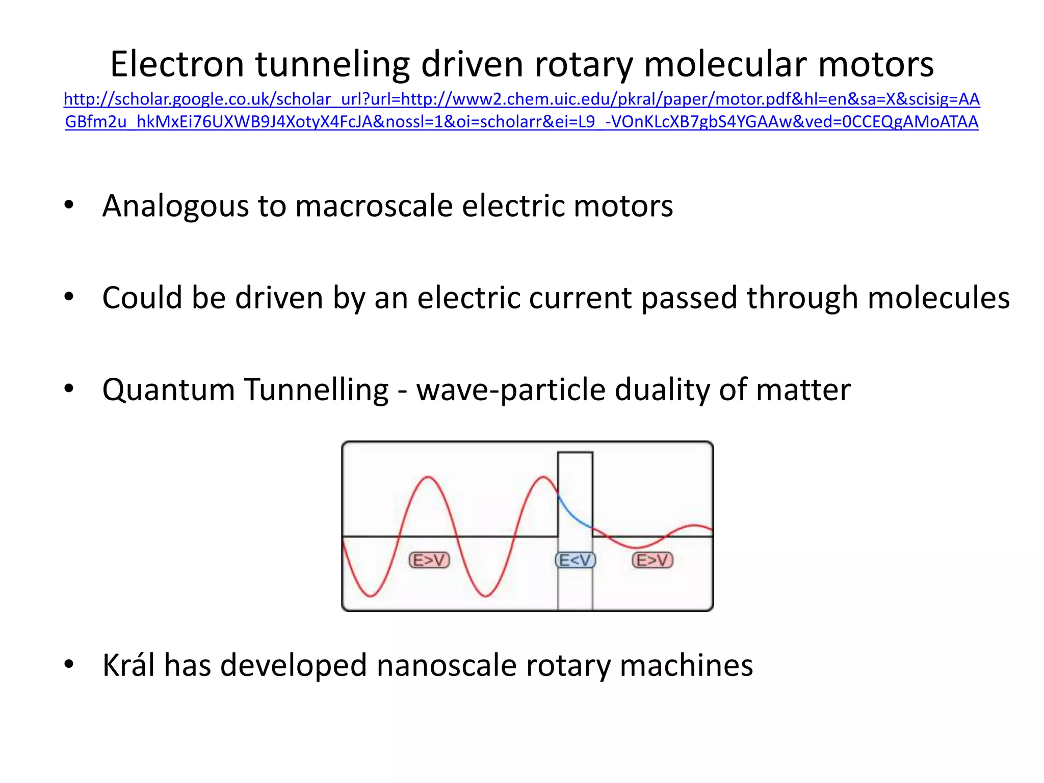 Electron tunneling driven rotary molecular motors
http://scholar.google.co.uk/scholar_url?url=http://www2.chem.uic.edu/pkral/paper/motor.pdf&hl=en&sa=X&scisig=AA
GBfm2u_hkMxEi76UXWB9J4XotyX4FcJA&nossl=1&oi=scholarr&ei=L9_-VOnKLcXB7gbS4YGAAw&ved=0CCEQgAMoATAA
• Analogous to macroscale electric motors
• Could be driven by an electric current passed through molecules
• Quantum Tunnelling - wave-particle duality of matter
• Král has developed nanoscale rotary machines
 