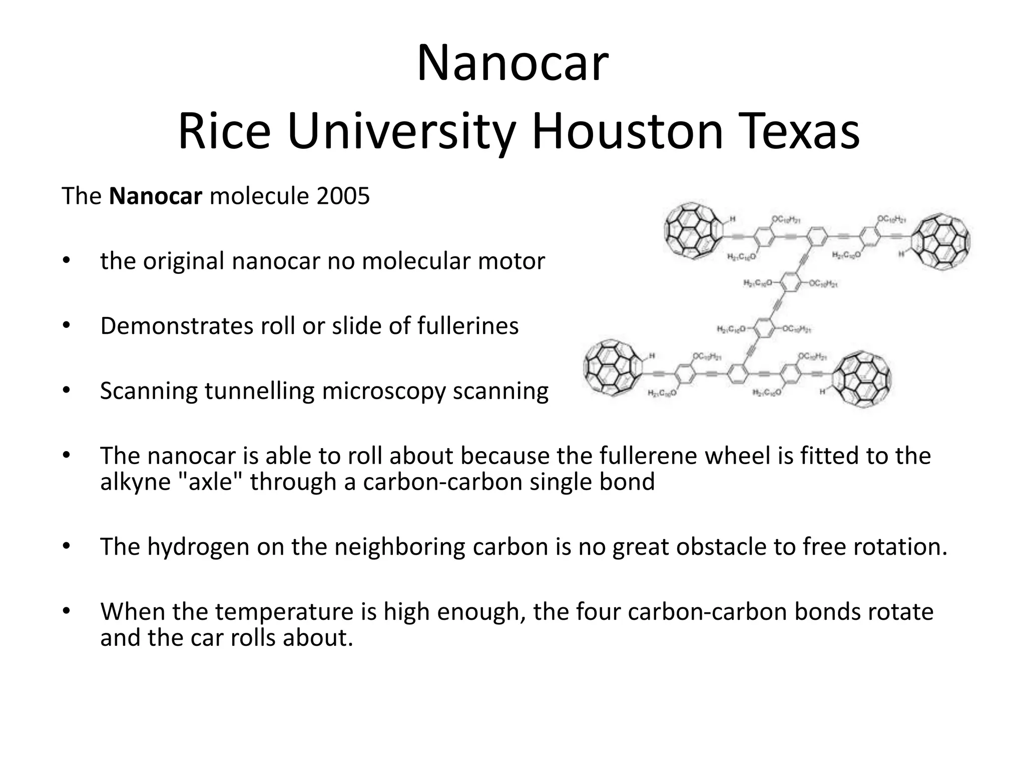 Nanocar
Rice University Houston Texas
The Nanocar molecule 2005
• the original nanocar no molecular motor
• Demonstrates roll or slide of fullerines
• Scanning tunnelling microscopy scanning
• The nanocar is able to roll about because the fullerene wheel is fitted to the
alkyne "axle" through a carbon-carbon single bond
• The hydrogen on the neighboring carbon is no great obstacle to free rotation.
• When the temperature is high enough, the four carbon-carbon bonds rotate
and the car rolls about.
 