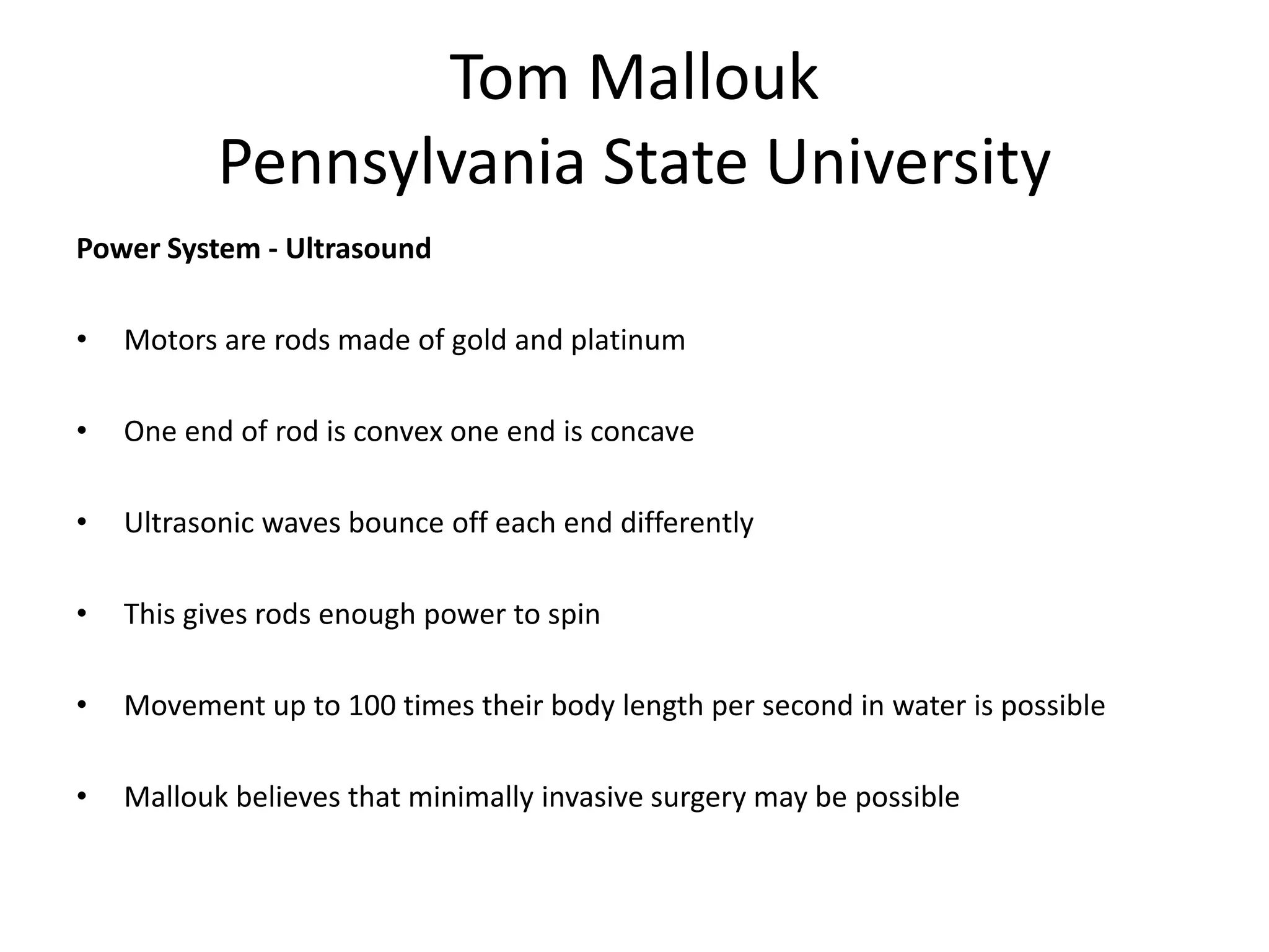 Tom Mallouk
Pennsylvania State University
Power System - Ultrasound
• Motors are rods made of gold and platinum
• One end of rod is convex one end is concave
• Ultrasonic waves bounce off each end differently
• This gives rods enough power to spin
• Movement up to 100 times their body length per second in water is possible
• Mallouk believes that minimally invasive surgery may be possible
 