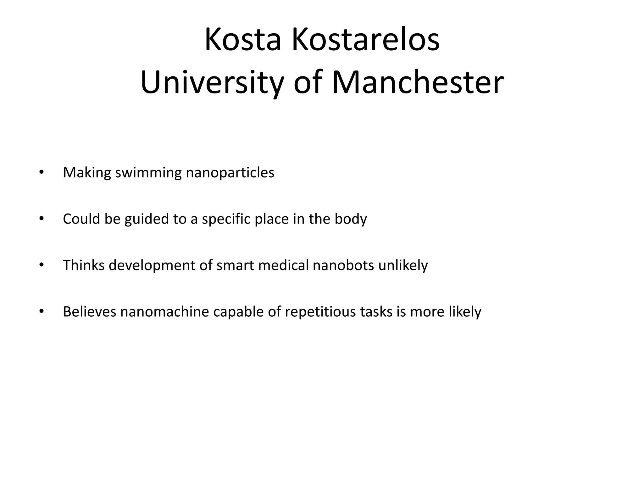 Kosta Kostarelos
University of Manchester
• Making swimming nanoparticles
• Could be guided to a specific place in the body
• Thinks development of smart medical nanobots unlikely
• Believes nanomachine capable of repetitious tasks is more likely
 