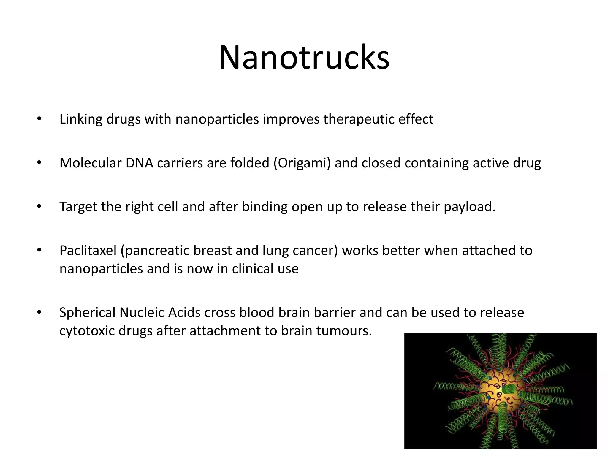 Nanotrucks
• Linking drugs with nanoparticles improves therapeutic effect
• Molecular DNA carriers are folded (Origami) and closed containing active drug
• Target the right cell and after binding open up to release their payload.
• Paclitaxel (pancreatic breast and lung cancer) works better when attached to
nanoparticles and is now in clinical use
• Spherical Nucleic Acids cross blood brain barrier and can be used to release
cytotoxic drugs after attachment to brain tumours.
 