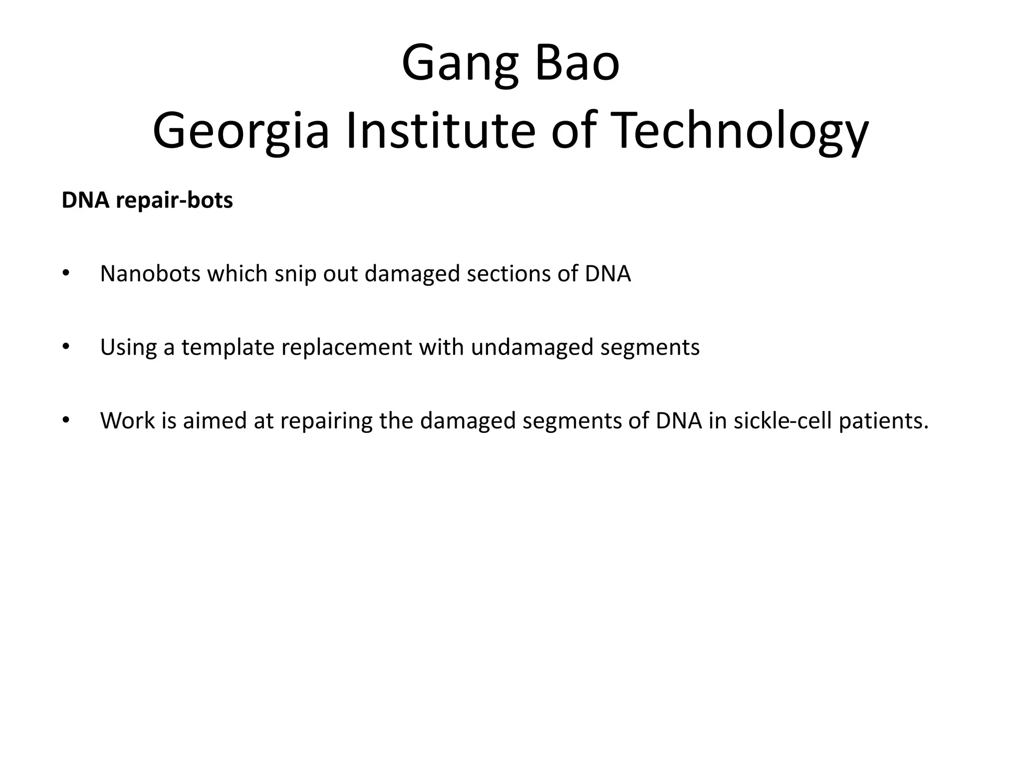 Gang Bao
Georgia Institute of Technology
DNA repair-bots
• Nanobots which snip out damaged sections of DNA
• Using a template replacement with undamaged segments
• Work is aimed at repairing the damaged segments of DNA in sickle-cell patients.
 