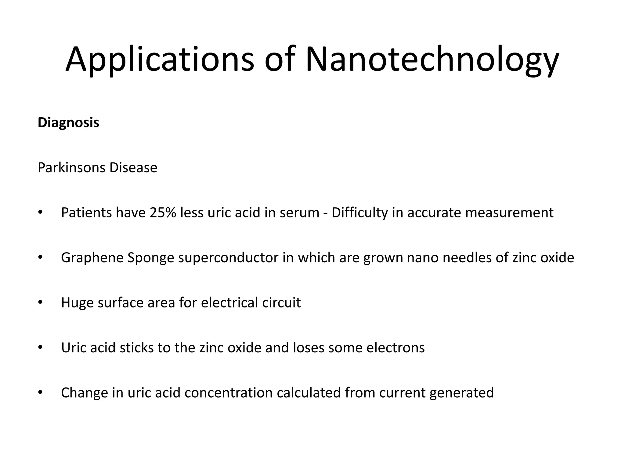 Applications of Nanotechnology
Diagnosis
Parkinsons Disease
• Patients have 25% less uric acid in serum - Difficulty in accurate measurement
• Graphene Sponge superconductor in which are grown nano needles of zinc oxide
• Huge surface area for electrical circuit
• Uric acid sticks to the zinc oxide and loses some electrons
• Change in uric acid concentration calculated from current generated
 
