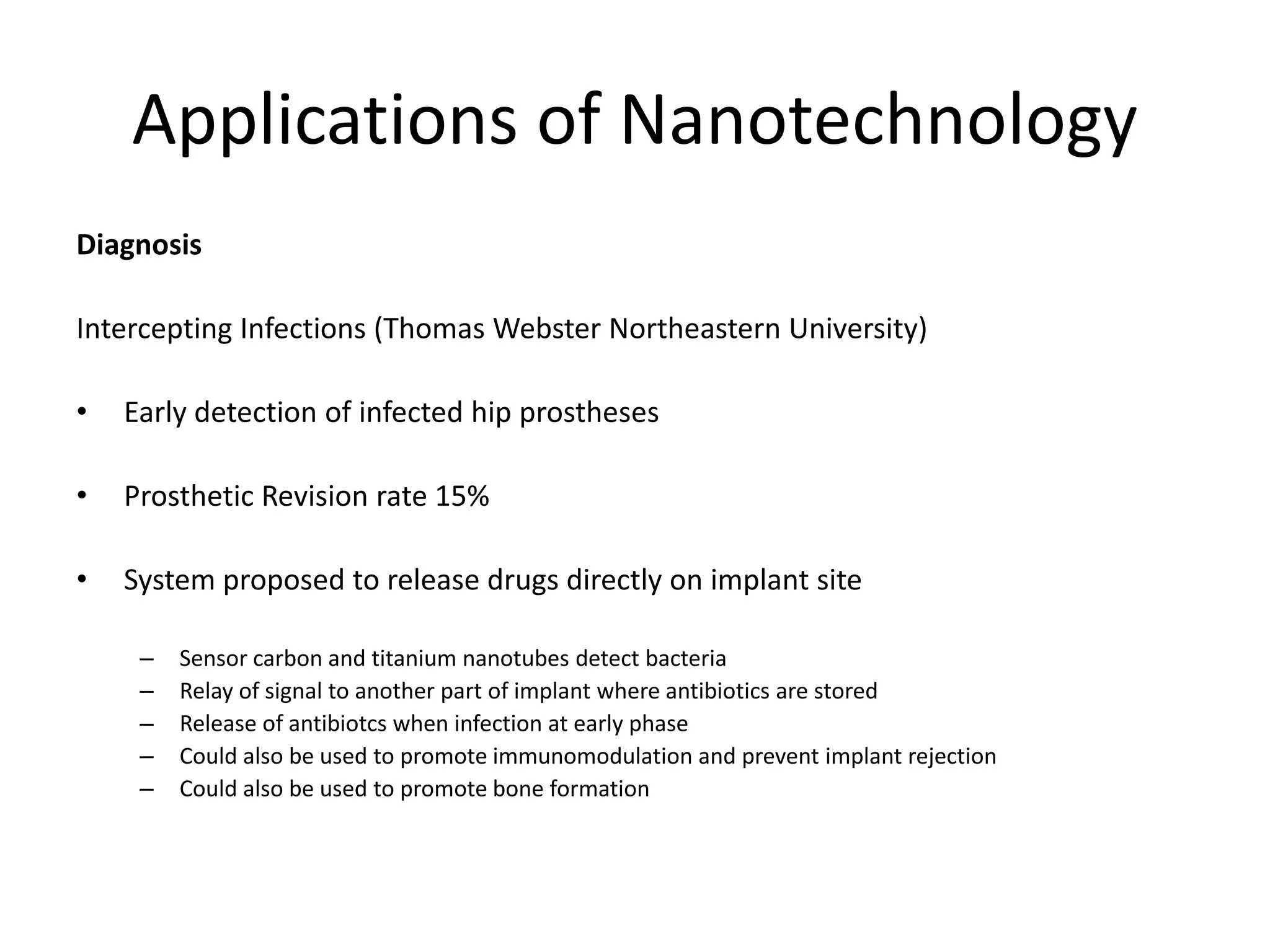 Applications of Nanotechnology
Diagnosis
Intercepting Infections (Thomas Webster Northeastern University)
• Early detection of infected hip prostheses
• Prosthetic Revision rate 15%
• System proposed to release drugs directly on implant site
– Sensor carbon and titanium nanotubes detect bacteria
– Relay of signal to another part of implant where antibiotics are stored
– Release of antibiotcs when infection at early phase
– Could also be used to promote immunomodulation and prevent implant rejection
– Could also be used to promote bone formation
 