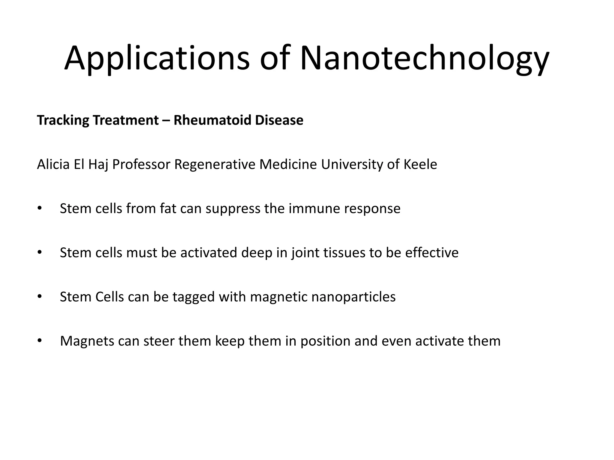Applications of Nanotechnology
Tracking Treatment – Rheumatoid Disease
Alicia El Haj Professor Regenerative Medicine University of Keele
• Stem cells from fat can suppress the immune response
• Stem cells must be activated deep in joint tissues to be effective
• Stem Cells can be tagged with magnetic nanoparticles
• Magnets can steer them keep them in position and even activate them
 