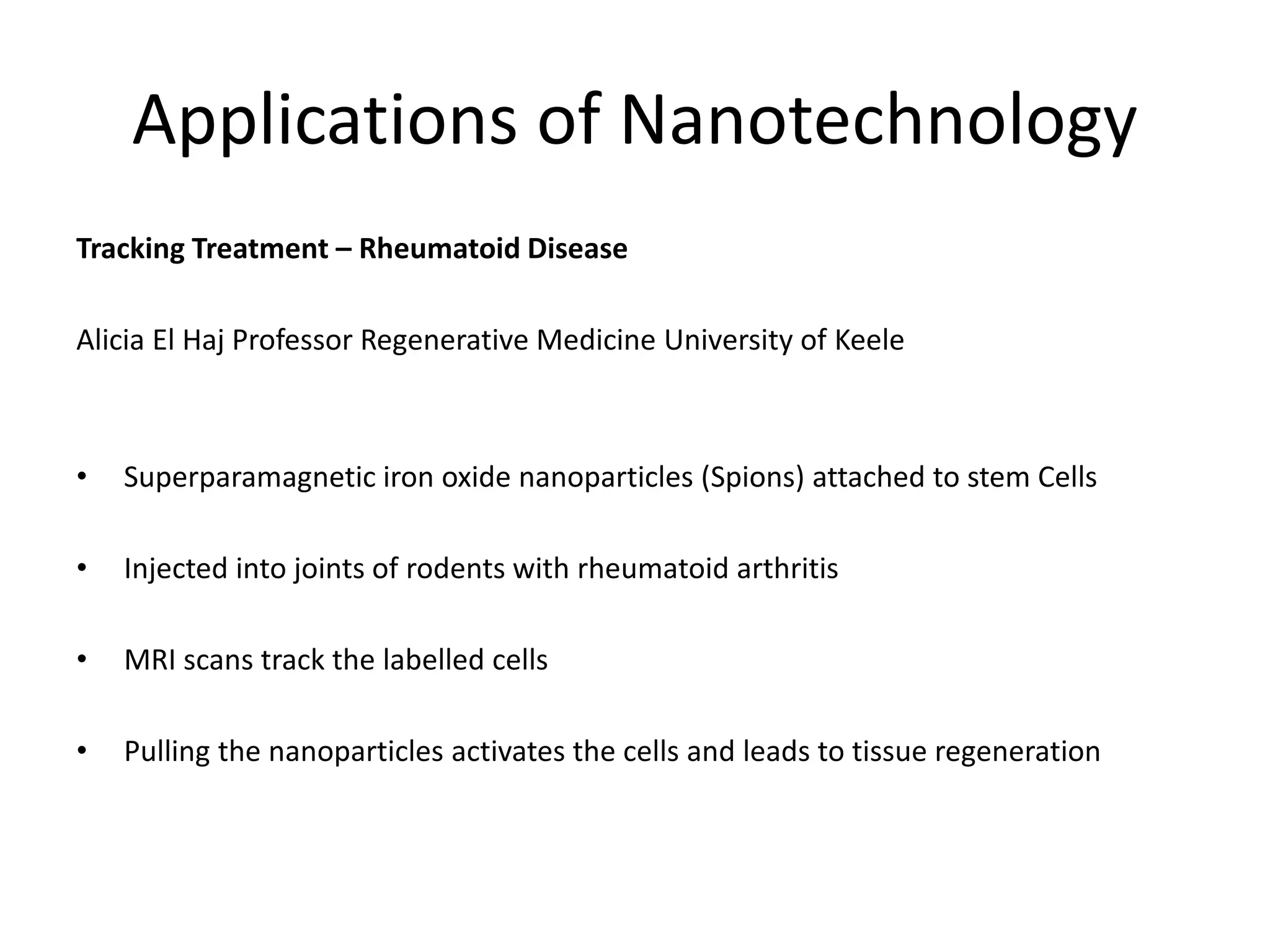 Applications of Nanotechnology
Tracking Treatment – Rheumatoid Disease
Alicia El Haj Professor Regenerative Medicine University of Keele
• Superparamagnetic iron oxide nanoparticles (Spions) attached to stem Cells
• Injected into joints of rodents with rheumatoid arthritis
• MRI scans track the labelled cells
• Pulling the nanoparticles activates the cells and leads to tissue regeneration
 