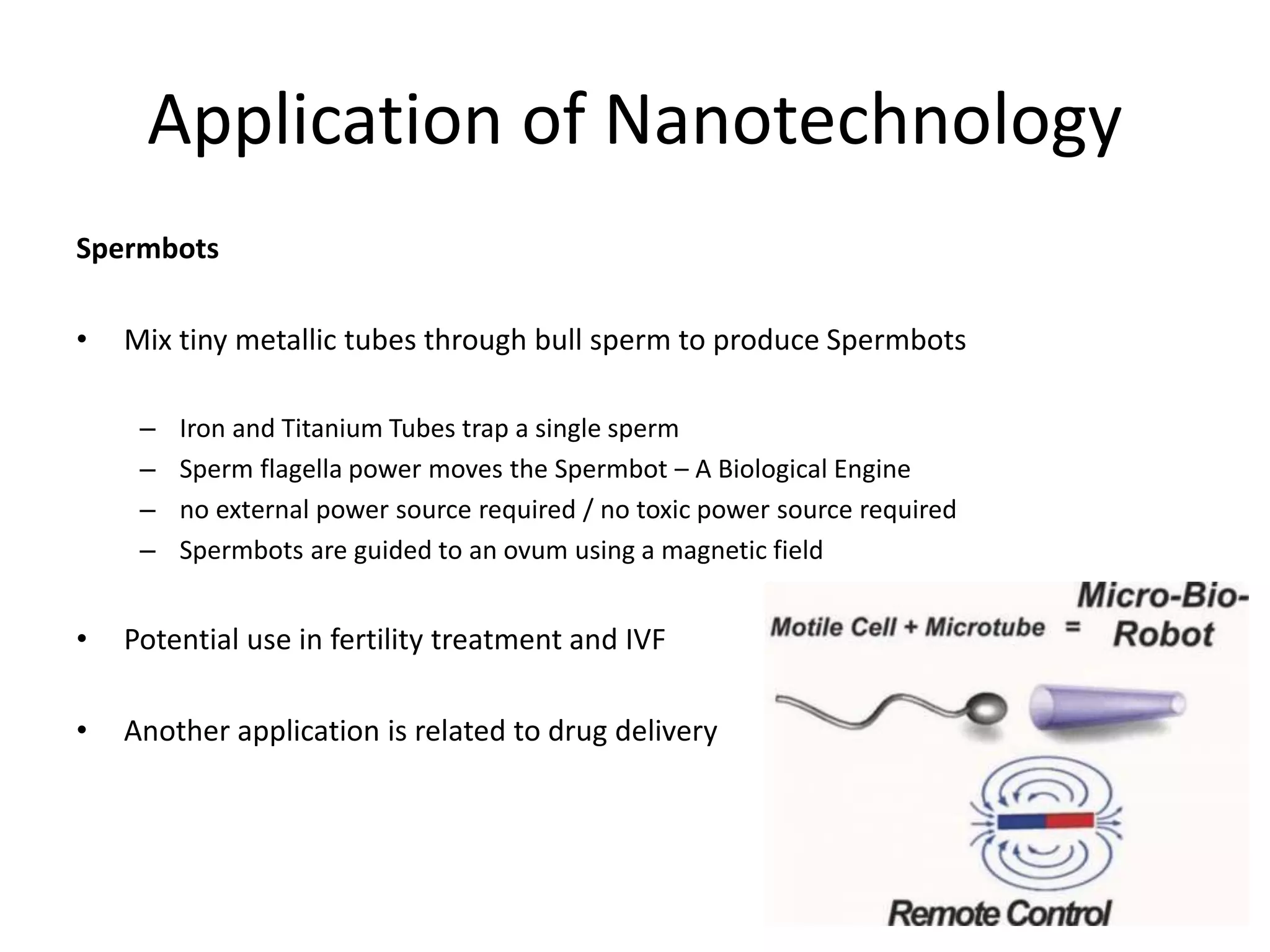 Application of Nanotechnology
Spermbots
• Mix tiny metallic tubes through bull sperm to produce Spermbots
– Iron and Titanium Tubes trap a single sperm
– Sperm flagella power moves the Spermbot – A Biological Engine
– no external power source required / no toxic power source required
– Spermbots are guided to an ovum using a magnetic field
• Potential use in fertility treatment and IVF
• Another application is related to drug delivery
 