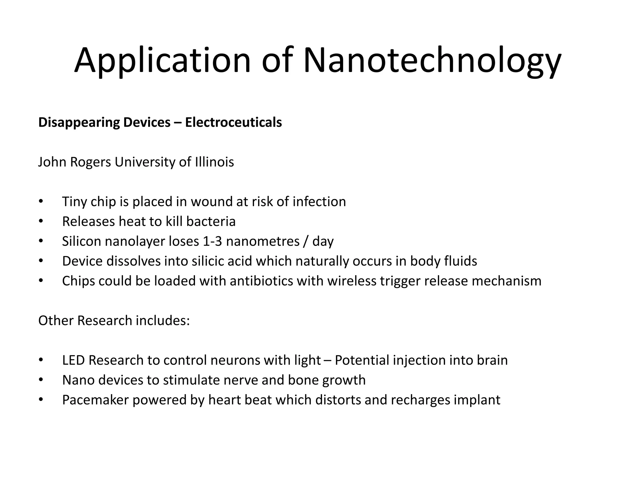 Application of Nanotechnology
Disappearing Devices – Electroceuticals
John Rogers University of Illinois
• Tiny chip is placed in wound at risk of infection
• Releases heat to kill bacteria
• Silicon nanolayer loses 1-3 nanometres / day
• Device dissolves into silicic acid which naturally occurs in body fluids
• Chips could be loaded with antibiotics with wireless trigger release mechanism
Other Research includes:
• LED Research to control neurons with light – Potential injection into brain
• Nano devices to stimulate nerve and bone growth
• Pacemaker powered by heart beat which distorts and recharges implant
 
