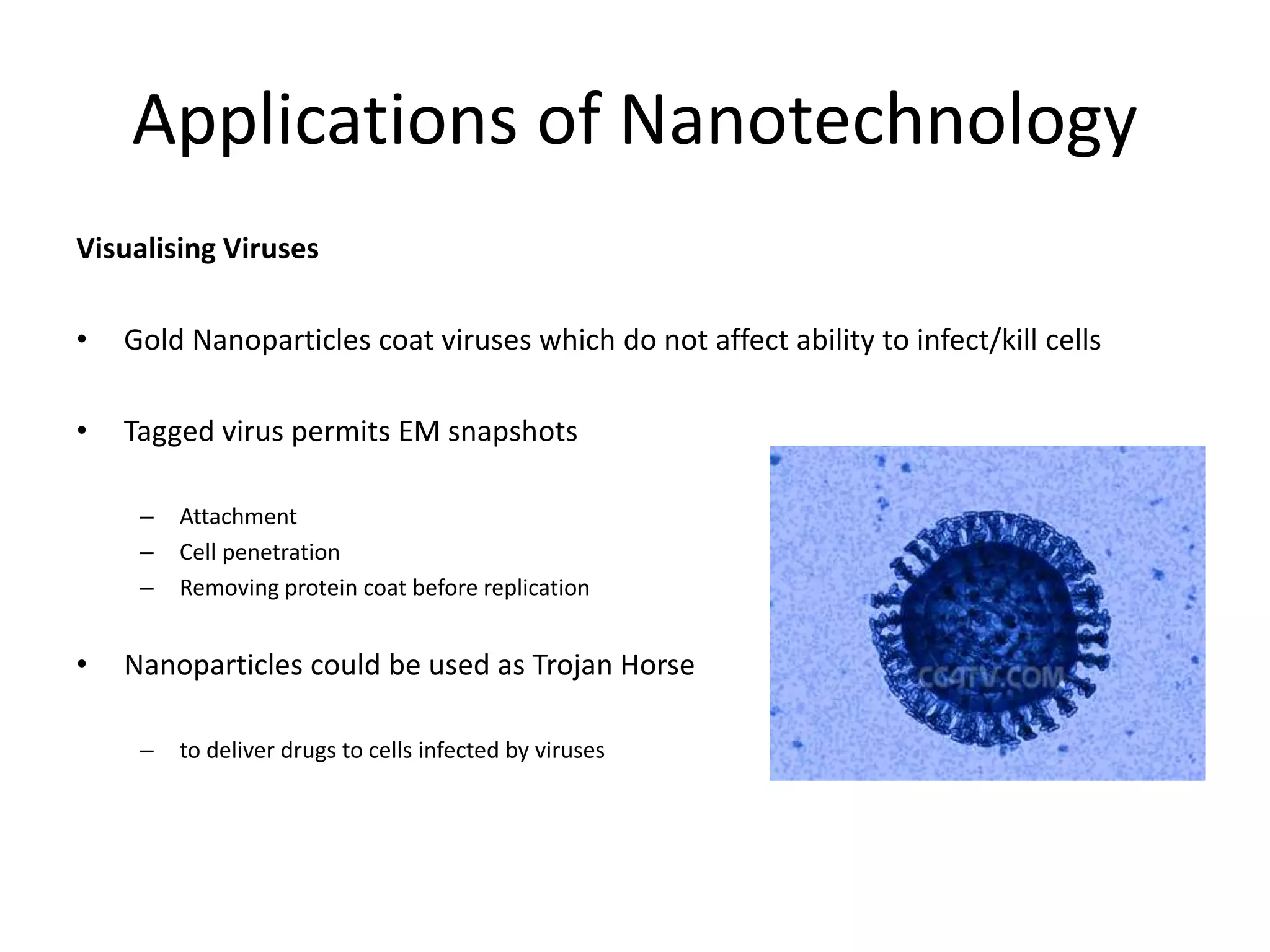 Applications of Nanotechnology
Visualising Viruses
• Gold Nanoparticles coat viruses which do not affect ability to infect/kill cells
• Tagged virus permits EM snapshots
– Attachment
– Cell penetration
– Removing protein coat before replication
• Nanoparticles could be used as Trojan Horse
– to deliver drugs to cells infected by viruses
 