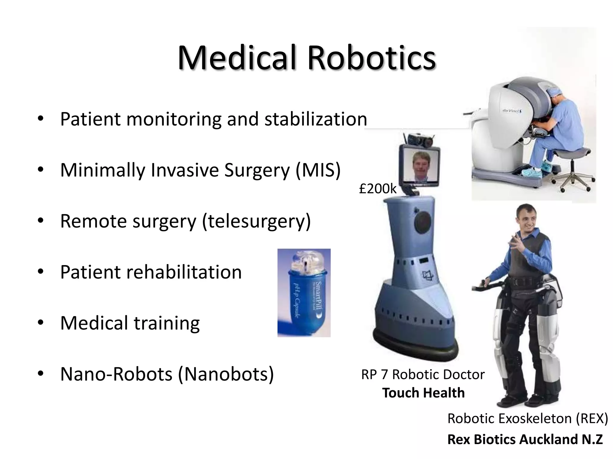 Medical Robotics
• Patient monitoring and stabilization
• Minimally Invasive Surgery (MIS)
• Remote surgery (telesurgery)
• Patient rehabilitation
• Medical training
• Nano-Robots (Nanobots)
Robotic Exoskeleton (REX)
RP 7 Robotic Doctor
Touch Health
Rex Biotics Auckland N.Z
£200k
 