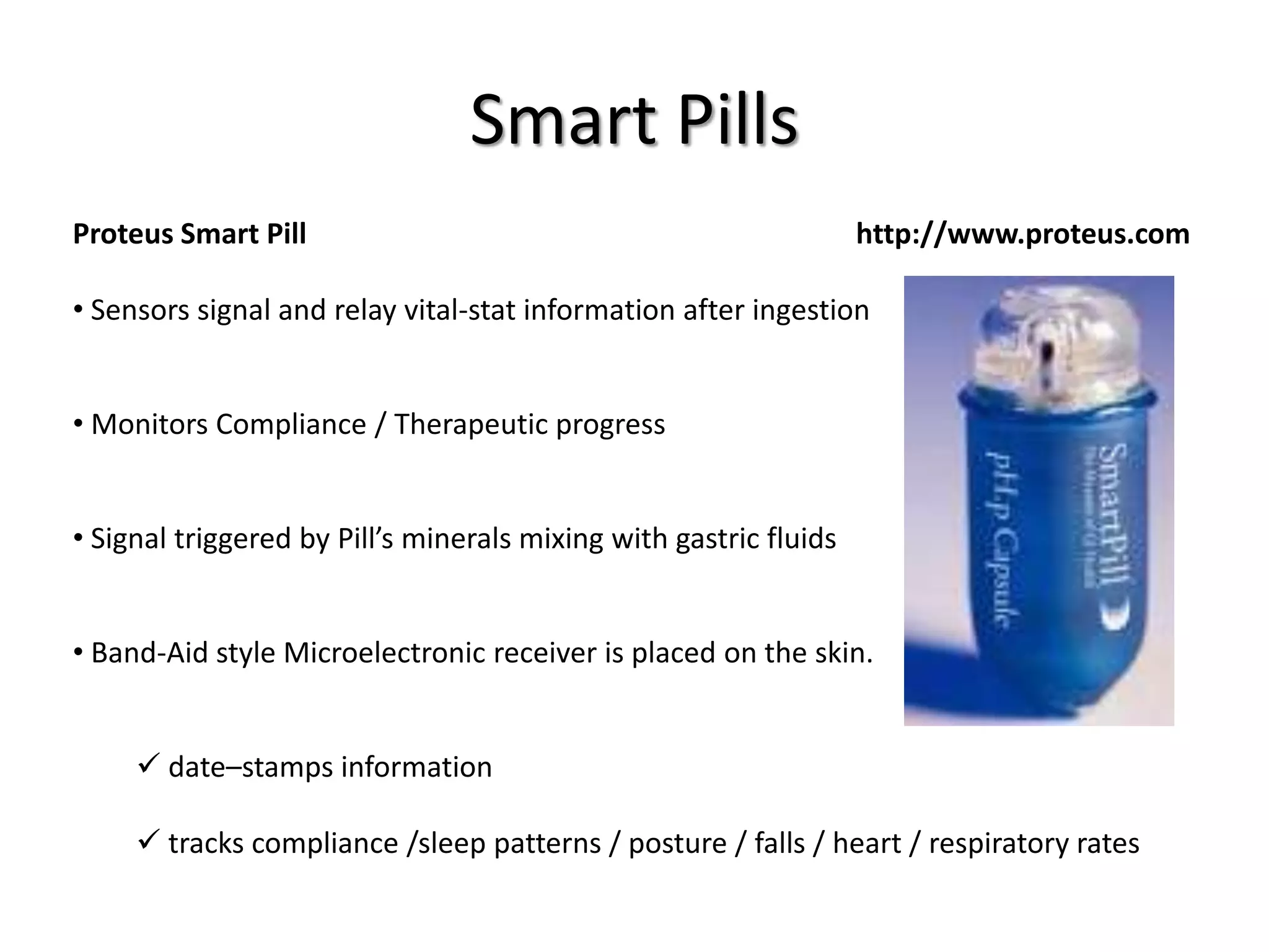 Smart Pills
Proteus Smart Pill http://www.proteus.com
• Sensors signal and relay vital-stat information after ingestion
• Monitors Compliance / Therapeutic progress
• Signal triggered by Pill’s minerals mixing with gastric fluids
• Band-Aid style Microelectronic receiver is placed on the skin.
 date–stamps information
 tracks compliance /sleep patterns / posture / falls / heart / respiratory rates
 